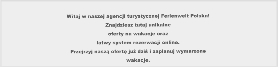 Witaj w naszej agencji turystycznej Ferienwelt Polska!  Znajdziesz tutaj unikalne  oferty na wakacje oraz łatwy system rezerwacji online.  Przejrzyj naszą ofertę już dziś i zaplanuj wymarzone  wakacje.